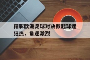 开云体育官网-精彩欧洲足球对决掀起球迷狂热，角逐激烈()