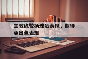 开云体育入口-主教练赞扬球员表现，期待更出色表现()